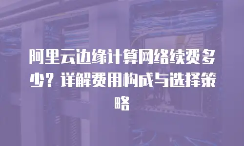 阿里云边缘计算网络续费多少？详解费用构成与选择策略