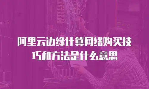 阿里云边缘计算网络购买技巧和方法是什么意思