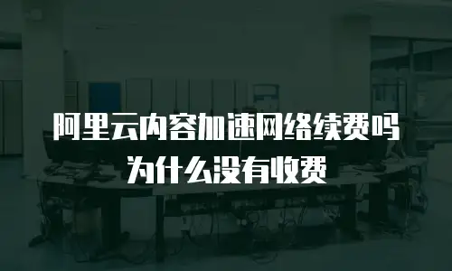阿里云内容加速网络续费吗为什么没有收费