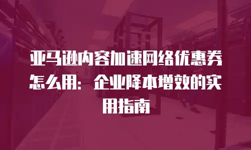 亚马逊内容加速网络优惠券怎么用：企业降本增效的实用指南
