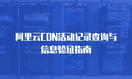 阿里云CDN活动记录查询与信息验证指南