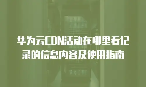 华为云CDN活动在哪里看记录的信息内容及使用指南