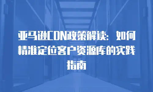 亚马逊CDN政策解读：如何精准定位客户资源库的实践指南