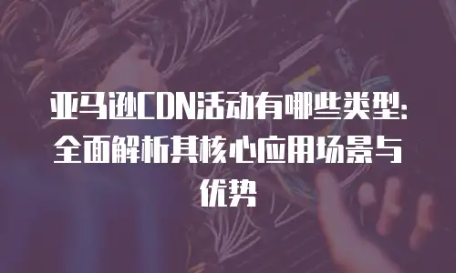 亚马逊CDN活动有哪些类型：全面解析其核心应用场景与优势