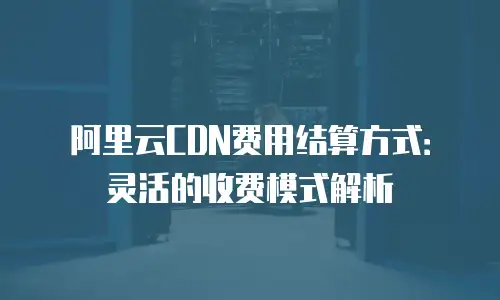阿里云CDN费用结算方式：灵活的收费模式解析