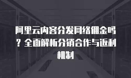 阿里云内容分发网络佣金吗？全面解析分销合作与返利机制