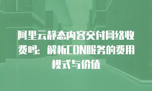 阿里云静态内容交付网络收费吗：解析CDN服务的费用模式与价值