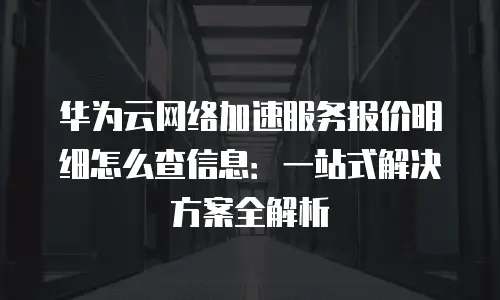 华为云网络加速服务报价明细怎么查信息：一站式解决方案全解析