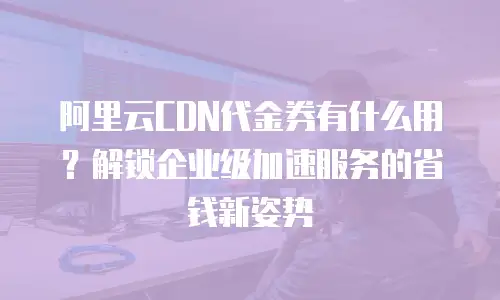 阿里云CDN代金券有什么用？解锁企业级加速服务的省钱新姿势