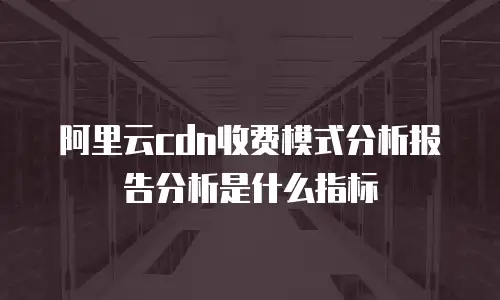 阿里云cdn收费模式分析报告分析是什么指标