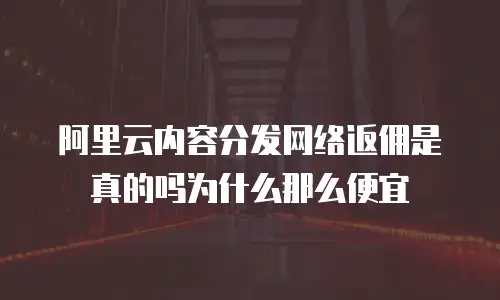 阿里云内容分发网络返佣是真的吗为什么那么便宜
