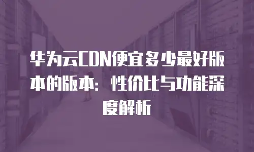 华为云CDN便宜多少最好版本的版本：性价比与功能深度解析