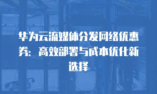 华为云流媒体分发网络优惠券：高效部署与成本优化新选择