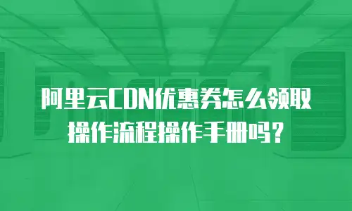 阿里云CDN优惠券怎么领取操作流程操作手册吗？