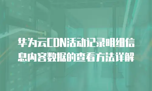 华为云CDN活动记录明细信息内容数据的查看方法详解