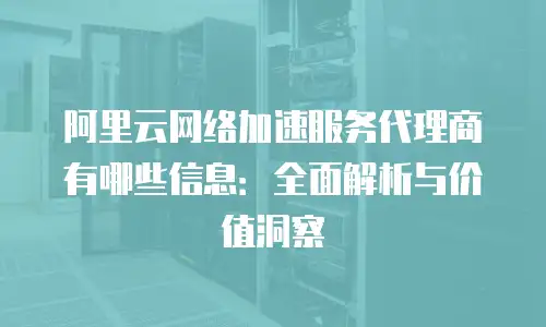 阿里云网络加速服务代理商有哪些信息：全面解析与价值洞察