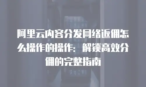 阿里云内容分发网络返佣怎么操作的操作：解锁高效分佣的完整指南