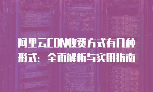 阿里云CDN收费方式有几种形式：全面解析与实用指南