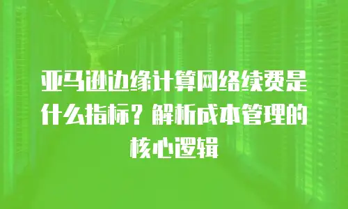 亚马逊边缘计算网络续费是什么指标？解析成本管理的核心逻辑
