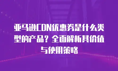 亚马逊CDN优惠券是什么类型的产品？全面解析其价值与使用策略