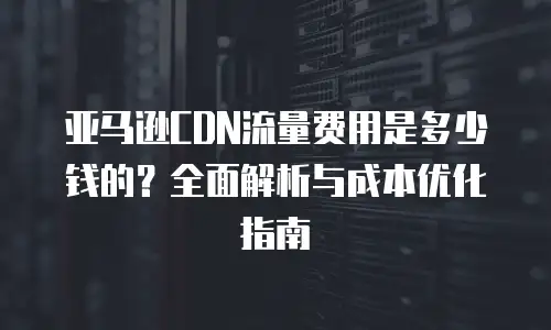 亚马逊CDN流量费用是多少钱的？全面解析与成本优化指南