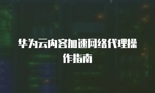华为云内容加速网络代理操作指南