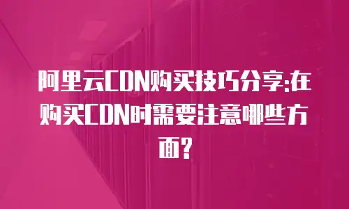 阿里云CDN购买技巧分享:在购买CDN时需要注意哪些方面?