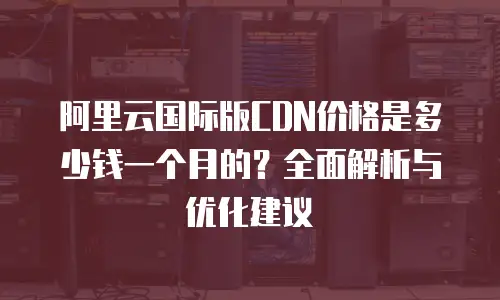 阿里云国际版CDN价格是多少钱一个月的？全面解析与优化建议
