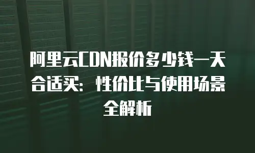 阿里云CDN报价多少钱一天合适买：性价比与使用场景全解析