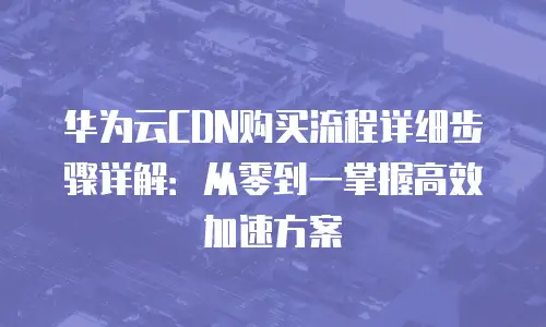 华为云CDN购买流程详细步骤详解：从零到一掌握高效加速方案