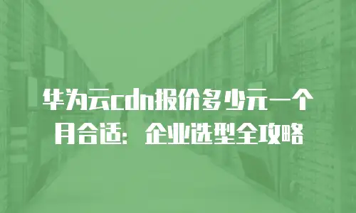华为云cdn报价多少元一个月合适：企业选型全攻略