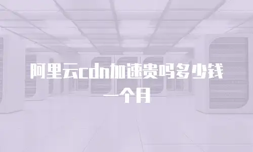 阿里云cdn加速贵吗多少钱一个月