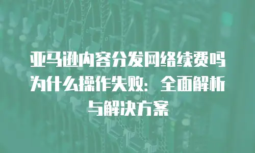 亚马逊内容分发网络续费吗为什么操作失败：全面解析与解决方案