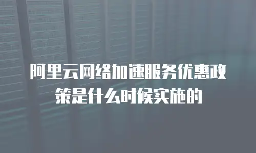 阿里云网络加速服务优惠政策是什么时候实施的