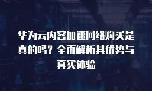 华为云内容加速网络购买是真的吗？全面解析其优势与真实体验