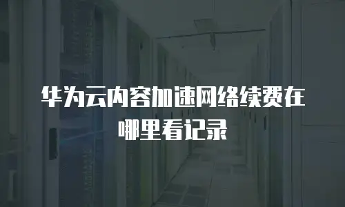 华为云内容加速网络续费在哪里看记录