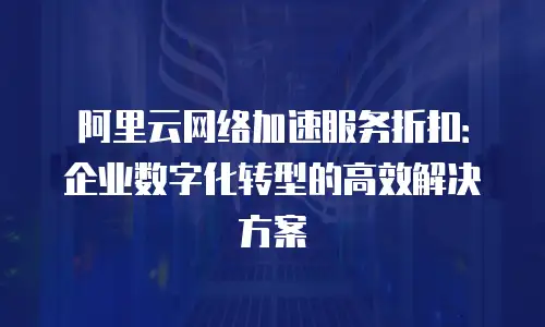 阿里云网络加速服务折扣：企业数字化转型的高效解决方案