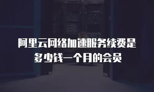 阿里云网络加速服务续费是多少钱一个月的会员