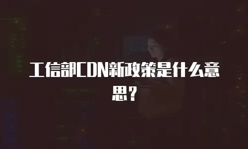 工信部CDN新政策是什么意思？