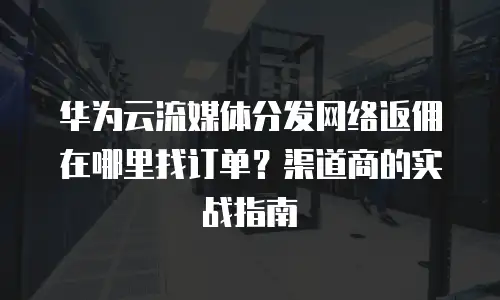 华为云流媒体分发网络返佣在哪里找订单？渠道商的实战指南