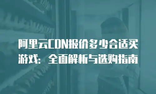 阿里云CDN报价多少合适买游戏：全面解析与选购指南