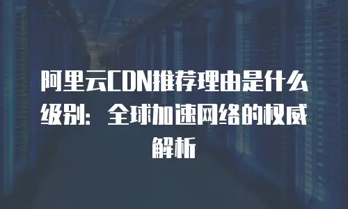 阿里云CDN推荐理由是什么级别：全球加速网络的权威解析