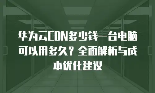 华为云CDN多少钱一台电脑可以用多久？全面解析与成本优化建议
