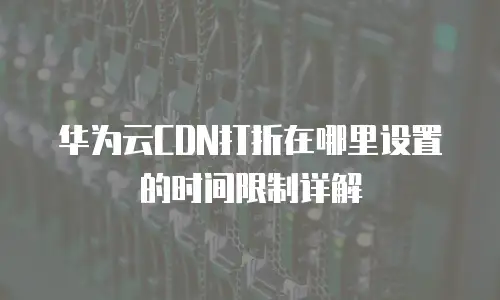 华为云CDN打折在哪里设置的时间限制详解