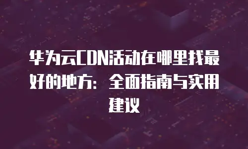华为云CDN活动在哪里找最好的地方：全面指南与实用建议