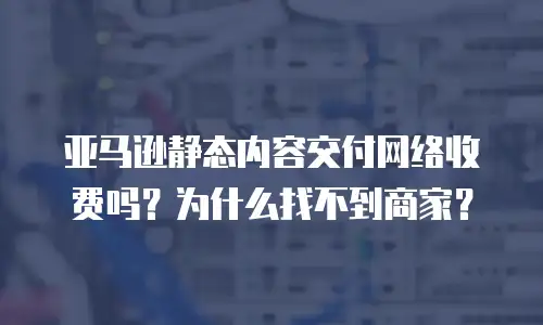 亚马逊静态内容交付网络收费吗？为什么找不到商家？