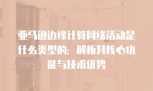 亚马逊边缘计算网络活动是什么类型的：解析其核心功能与技术优势