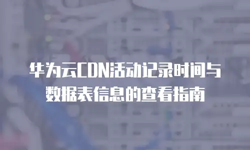 华为云CDN活动记录时间与数据表信息的查看指南