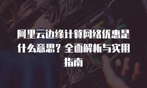 阿里云边缘计算网络优惠是什么意思？全面解析与实用指南