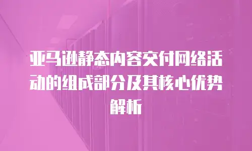 亚马逊静态内容交付网络活动的组成部分及其核心优势解析